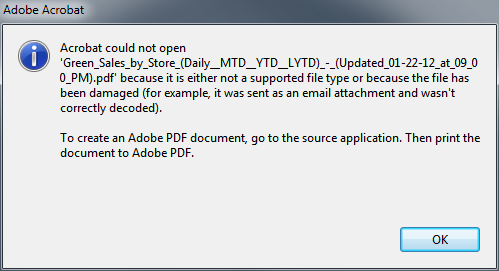 Machine generated alternative text:
Acrobat could not open
‘Green_Sales_by_Store_(Daily_MTD_VTD_LVTD)_-_(Updated.ßl-22-12..at..09_O
O_PM).pdf’ because it is either not a supported file type or because the file has
been damaged (for example, it was sent as an email attachment and wasn’t
correctly decoded).
To create an Adobe PDF document go to the source application. Then print the
document to Adobe PDF.
OK